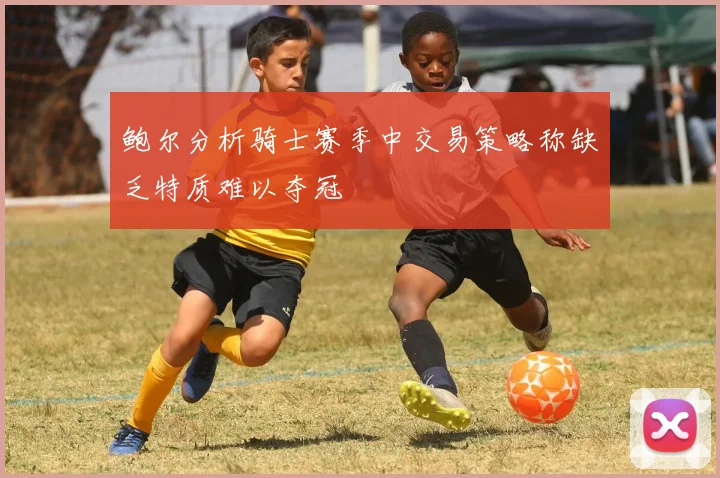 鲍尔分析骑士赛季中交易策略称缺乏特质难以夺冠