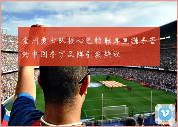 金州勇士队核心巴特勒库里携手签约中国李宁品牌引发热议