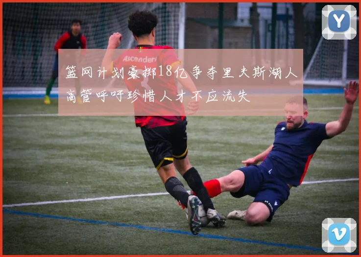 篮网计划豪掷18亿争夺里夫斯湖人高管呼吁珍惜人才不应流失