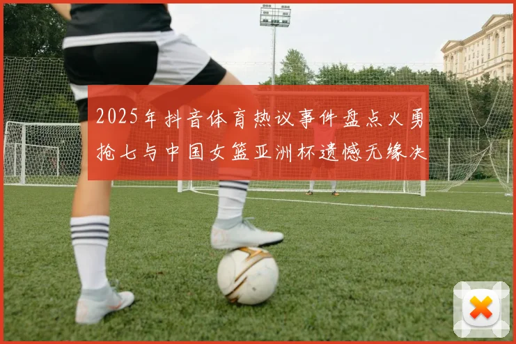 2025年抖音体育热议事件盘点火勇抢七与中国女篮亚洲杯遗憾无缘决赛