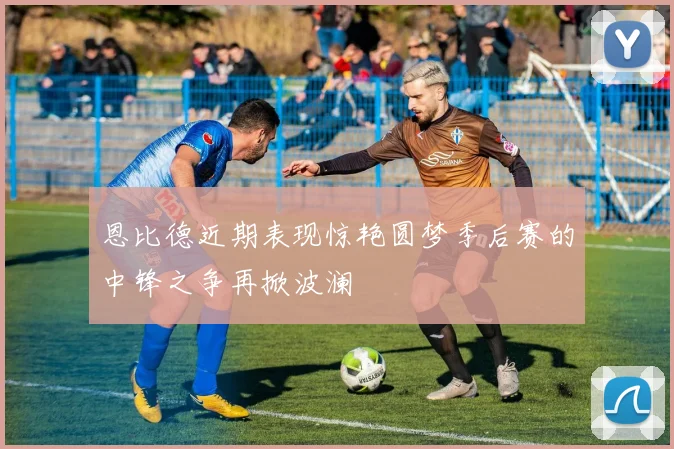 恩比德近期表现惊艳圆梦季后赛的中锋之争再掀波澜