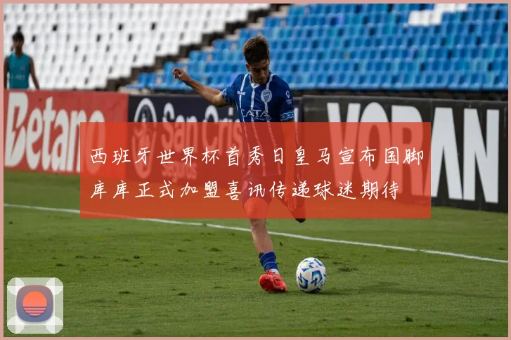 西班牙世界杯首秀日皇马宣布国脚库库正式加盟喜讯传递球迷期待
