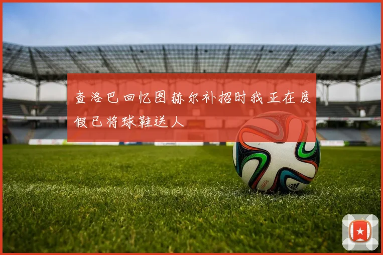 查洛巴回忆图赫尔补招时我正在度假已将球鞋送人