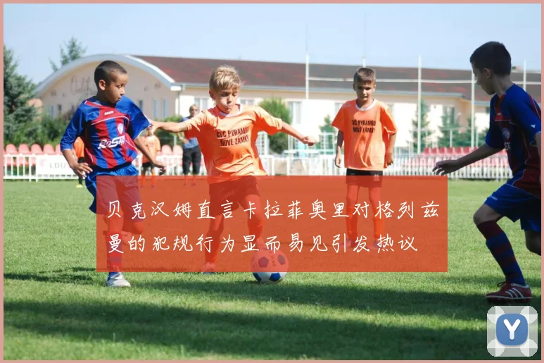 贝克汉姆直言卡拉菲奥里对格列兹曼的犯规行为显而易见引发热议