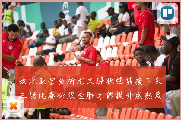 坎比亚索分析尤文现状强调接下来三场比赛必须全胜才能提升成熟度