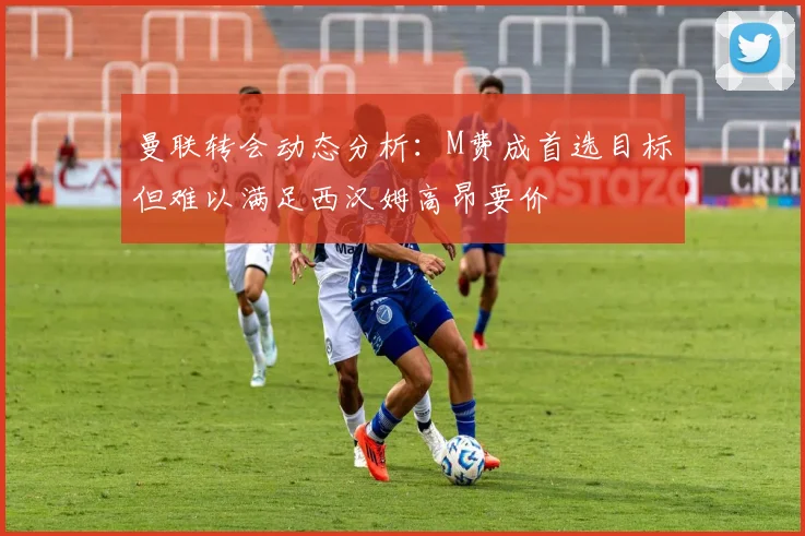 曼联转会动态分析：M费成首选目标但难以满足西汉姆高昂要价