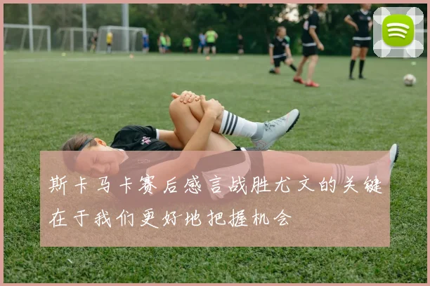 斯卡马卡赛后感言战胜尤文的关键在于我们更好地把握机会