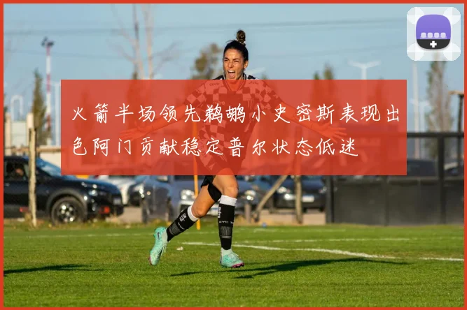 火箭半场领先鹈鹕小史密斯表现出色阿门贡献稳定普尔状态低迷