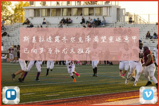 斯基拉透露齐尔克泽渴望重返意甲已向罗马和尤文推荐