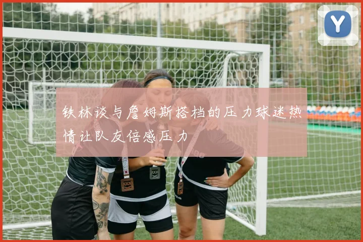 铁林谈与詹姆斯搭档的压力球迷热情让队友倍感压力