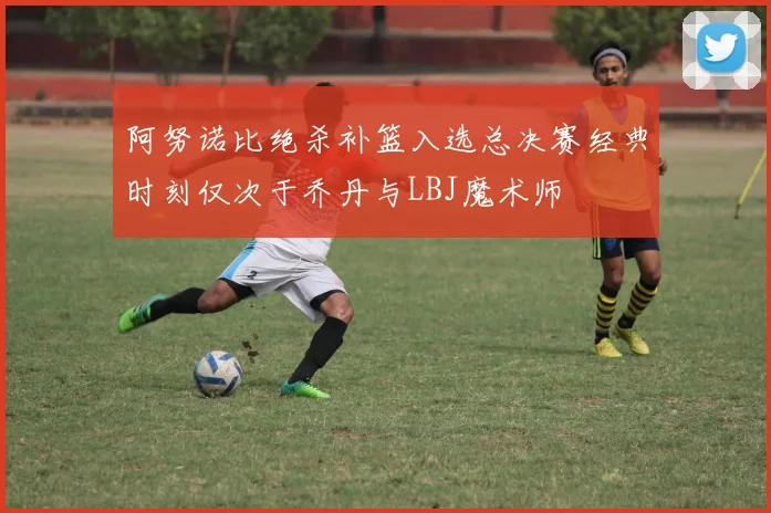 阿努诺比绝杀补篮入选总决赛经典时刻仅次于乔丹与LBJ魔术师