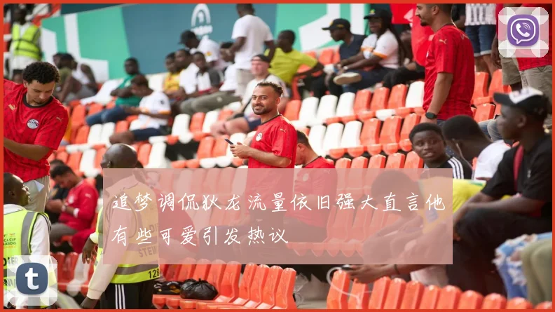 追梦调侃狄龙流量依旧强大直言他有些可爱引发热议