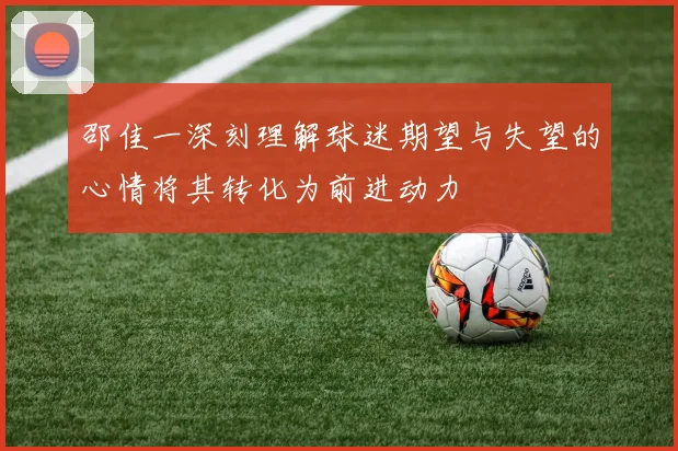邵佳一深刻理解球迷期望与失望的心情将其转化为前进动力