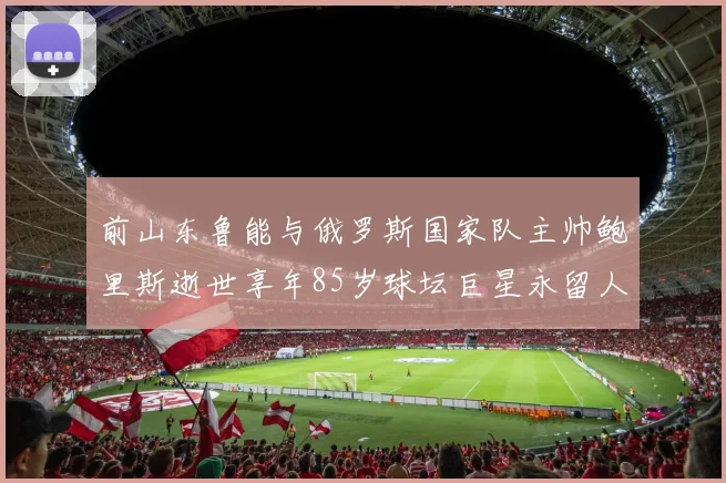 前山东鲁能与俄罗斯国家队主帅鲍里斯逝世享年85岁球坛巨星永留人间