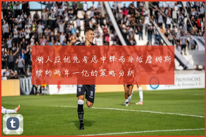 湖人应优先考虑中锋而非给詹姆斯续约两年一亿的策略分析