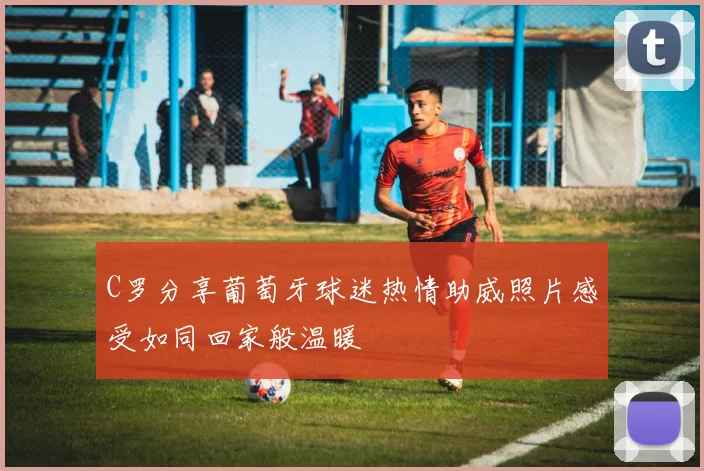 C罗分享葡萄牙球迷热情助威照片感受如同回家般温暖