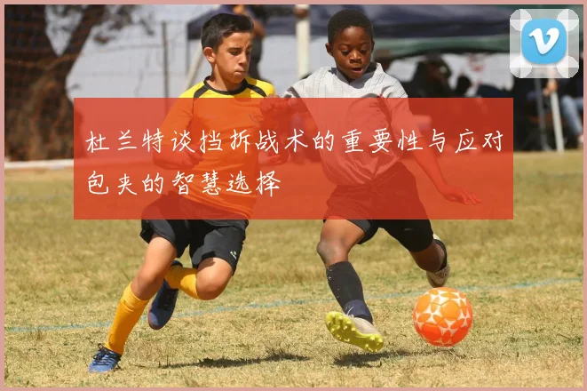 杜兰特谈挡拆战术的重要性与应对包夹的智慧选择