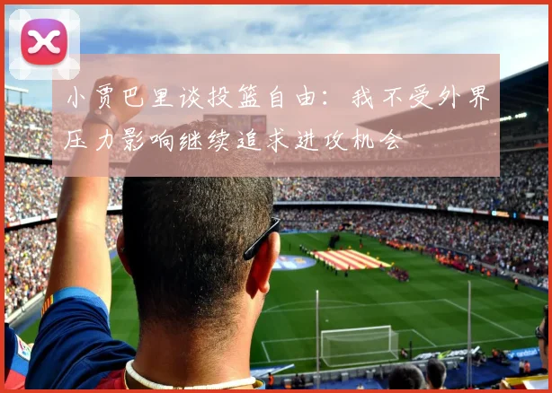 小贾巴里谈投篮自由：我不受外界压力影响继续追求进攻机会
