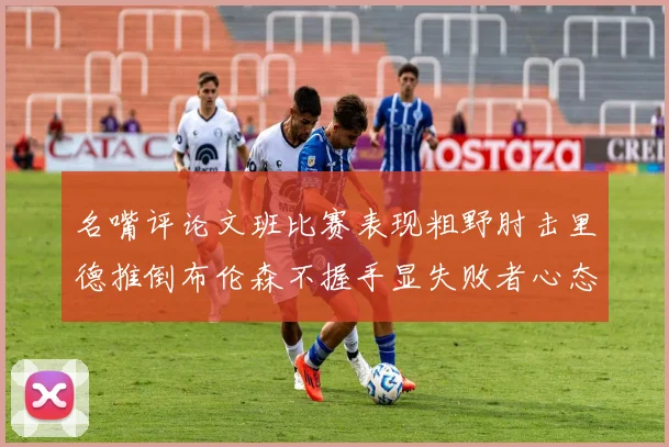 名嘴评论文班比赛表现粗野肘击里德推倒布伦森不握手显失败者心态