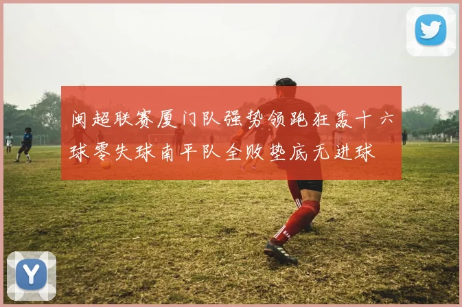 闽超联赛厦门队强势领跑狂轰十六球零失球南平队全败垫底无进球