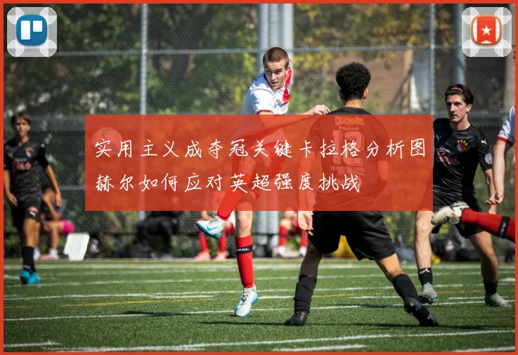 实用主义成夺冠关键卡拉格分析图赫尔如何应对英超强度挑战