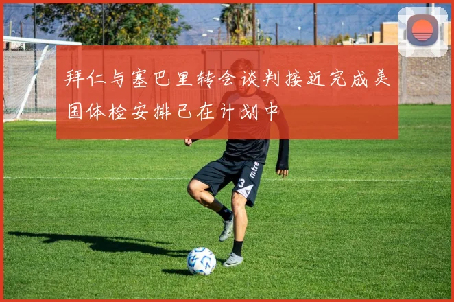 拜仁与塞巴里转会谈判接近完成美国体检安排已在计划中