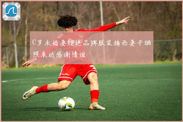 C罗未婚妻赠送品牌服装梅西妻子晒照表达感谢情谊