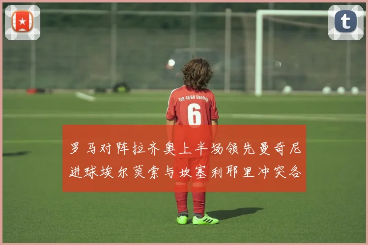 罗马对阵拉齐奥上半场领先曼奇尼进球埃尔莫索与坎塞利耶里冲突各领黄牌